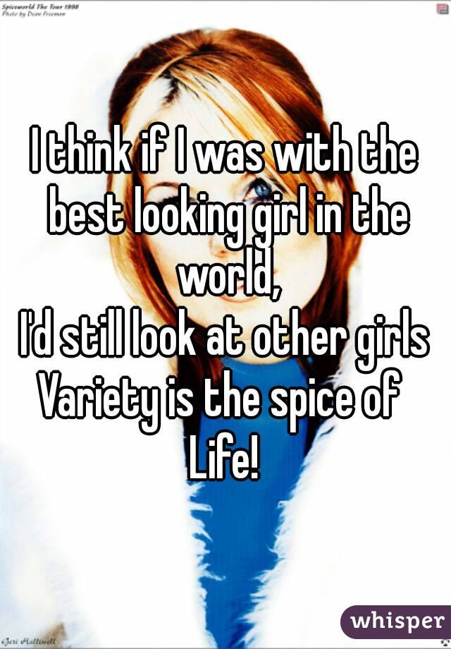 I think if I was with the best looking girl in the world,
I'd still look at other girls
Variety is the spice of 
Life!