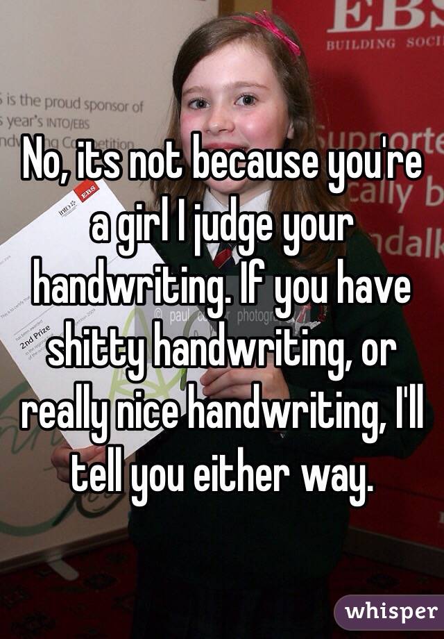 No, its not because you're a girl I judge your handwriting. If you have shitty handwriting, or really nice handwriting, I'll tell you either way.
