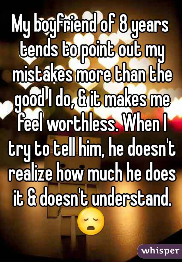 My boyfriend of 8 years tends to point out my mistakes more than the good I do, & it makes me feel worthless. When I try to tell him, he doesn't realize how much he does it & doesn't understand.
😳