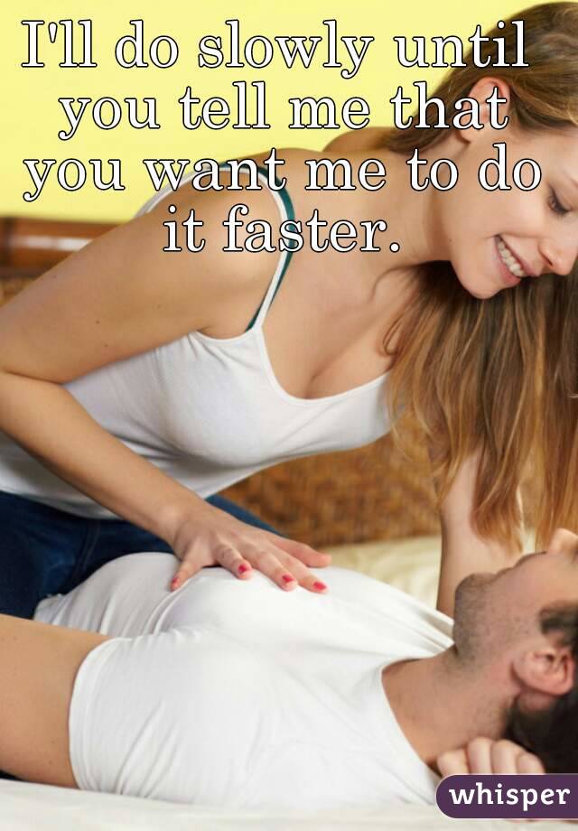 I'll do slowly until you tell me that you want me to do it faster.