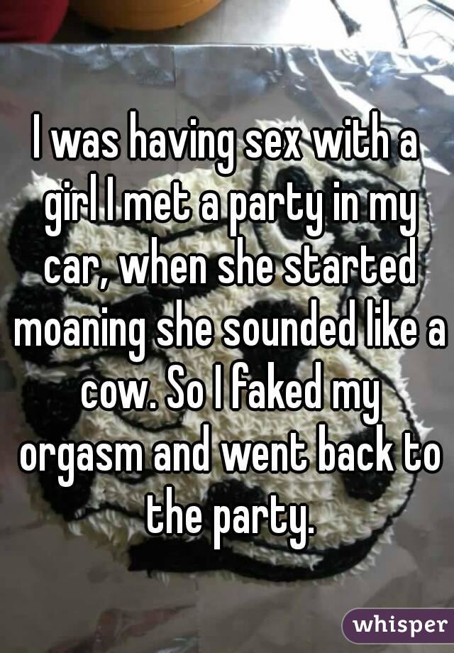 I was having sex with a girl I met a party in my car, when she started moaning she sounded like a cow. So I faked my orgasm and went back to the party.