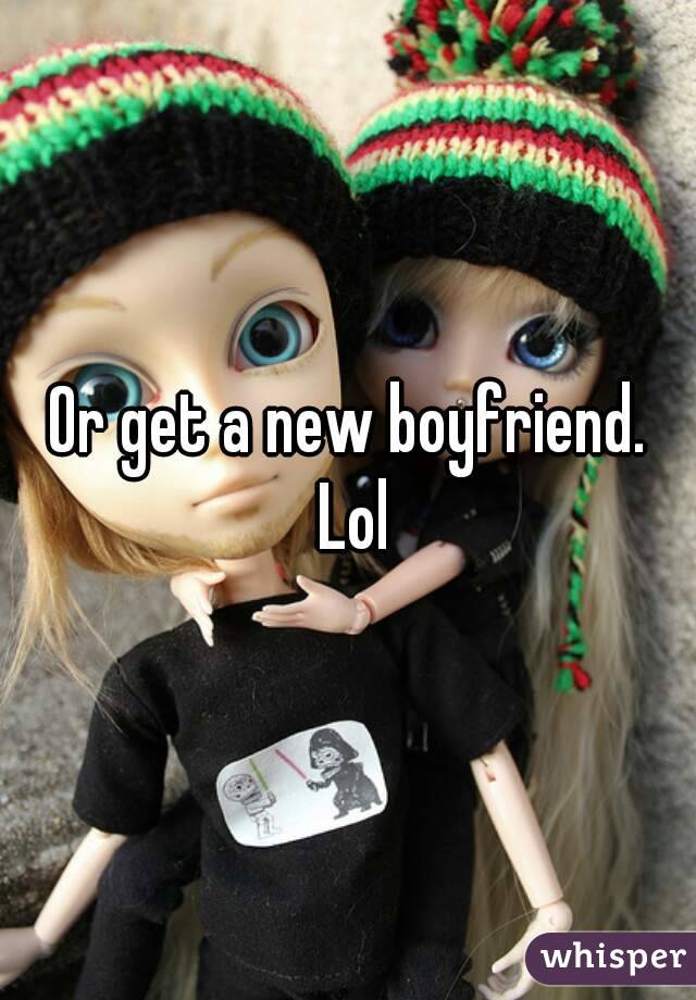 Or get a new boyfriend. Lol