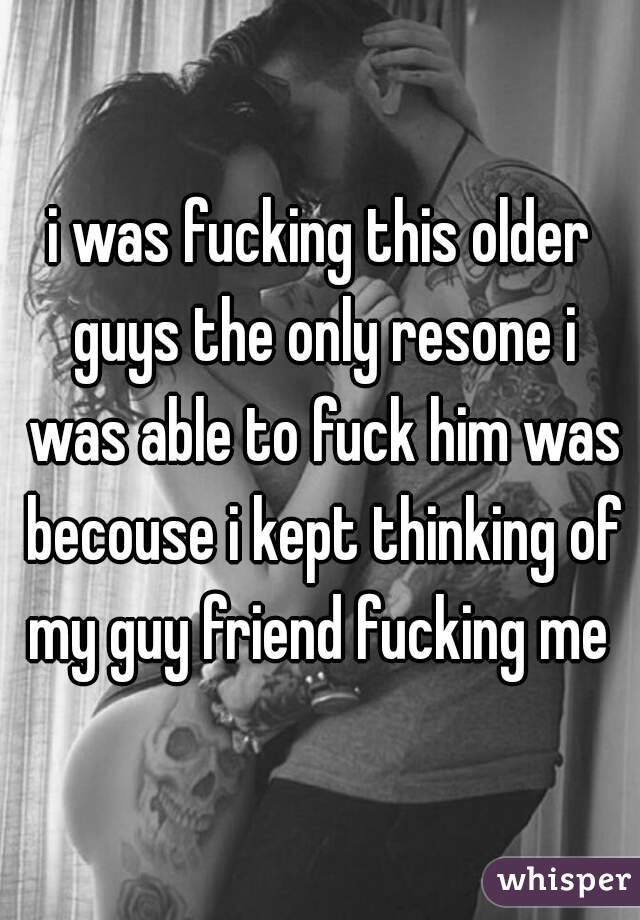 i was fucking this older guys the only resone i was able to fuck him was becouse i kept thinking of my guy friend fucking me 
