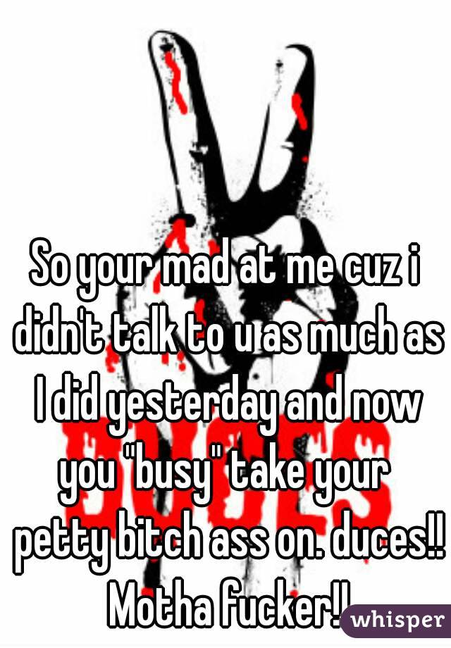 So your mad at me cuz i didn't talk to u as much as I did yesterday and now you "busy" take your  petty bitch ass on. duces!! Motha fucker!!