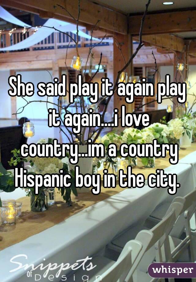She said play it again play it again....i love country...im a country Hispanic boy in the city. 