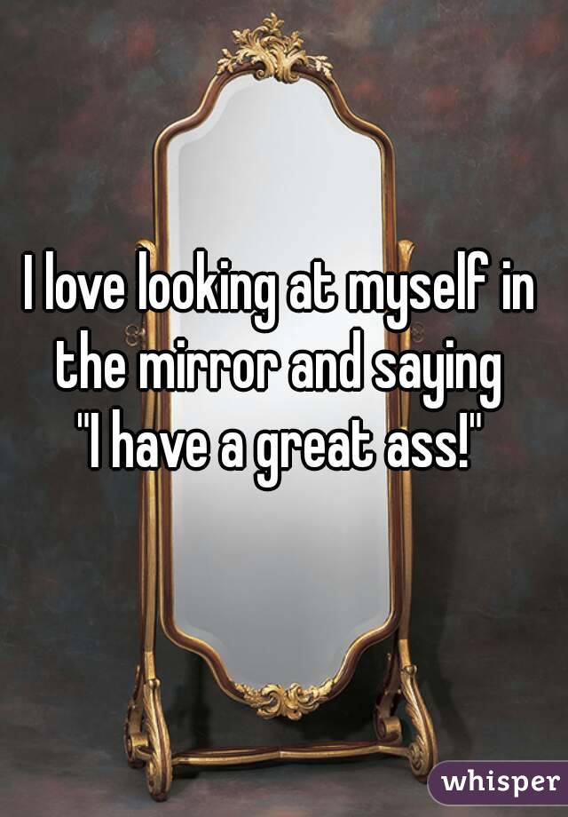 I love looking at myself in the mirror and saying 
"I have a great ass!"