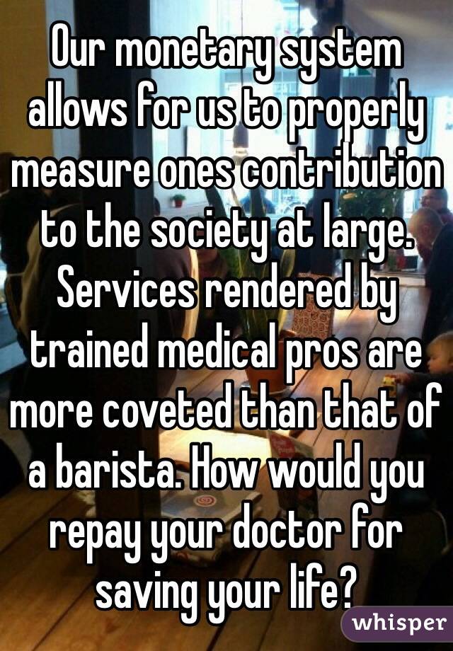Our monetary system allows for us to properly measure ones contribution to the society at large. Services rendered by trained medical pros are more coveted than that of a barista. How would you repay your doctor for saving your life?