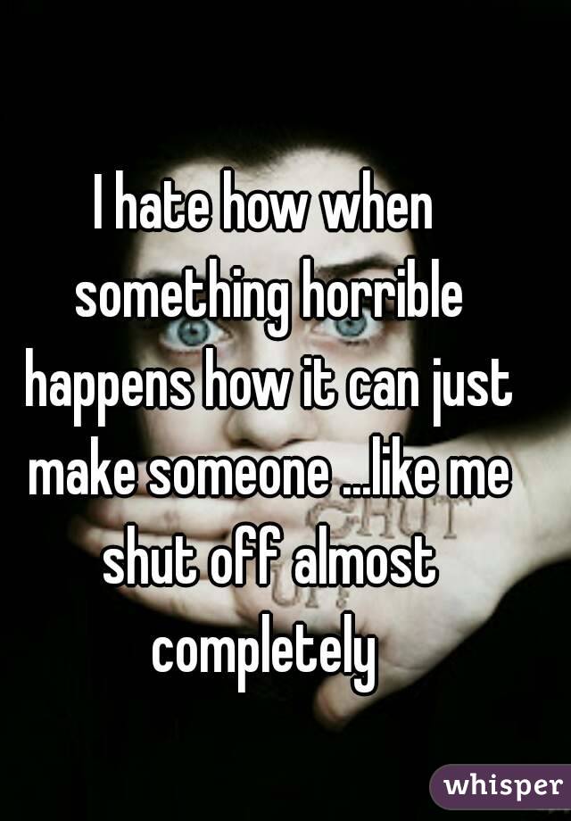 I hate how when something horrible happens how it can just make someone ...like me shut off almost completely 