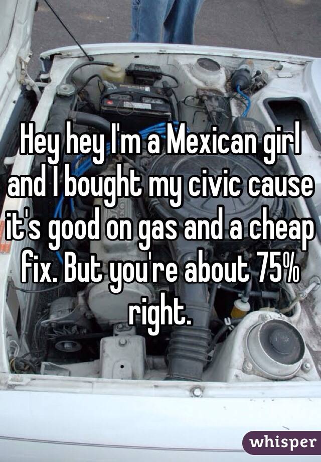 Hey hey I'm a Mexican girl and I bought my civic cause it's good on gas and a cheap fix. But you're about 75% right. 