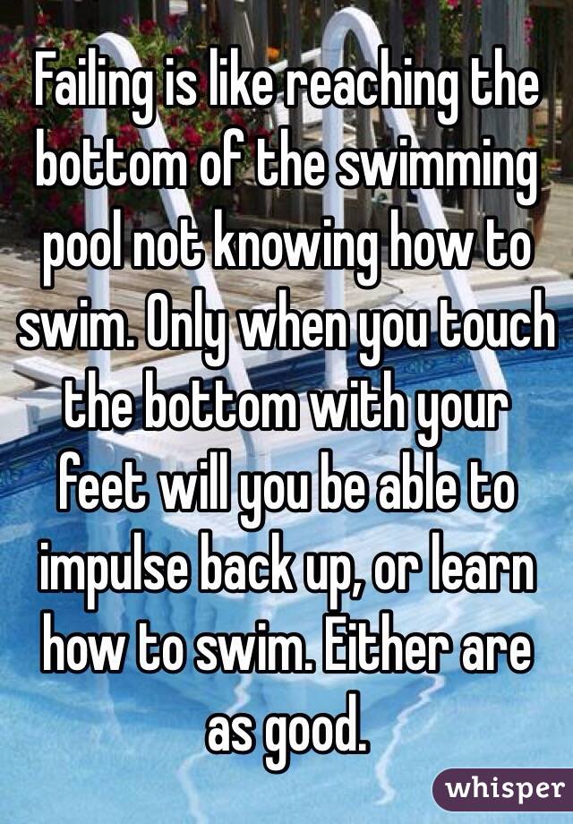 Failing is like reaching the bottom of the swimming pool not knowing how to swim. Only when you touch the bottom with your feet will you be able to impulse back up, or learn how to swim. Either are as good.