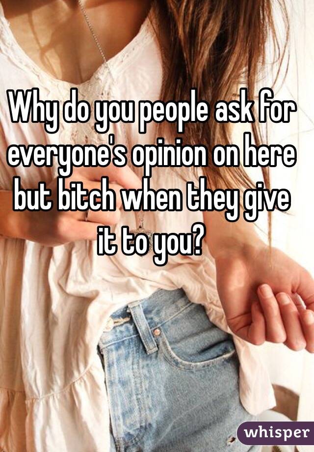 Why do you people ask for everyone's opinion on here but bitch when they give it to you?