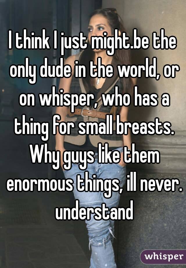 I think I just might.be the only dude in the world, or on whisper, who has a thing for small breasts. Why guys like them enormous things, ill never. understand