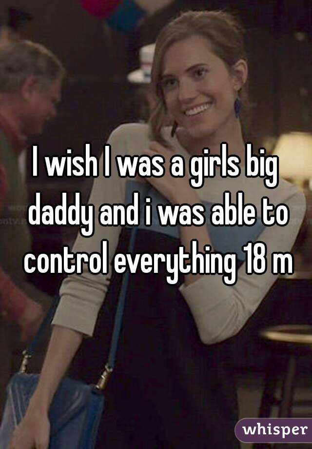 I wish I was a girls big daddy and i was able to control everything 18 m