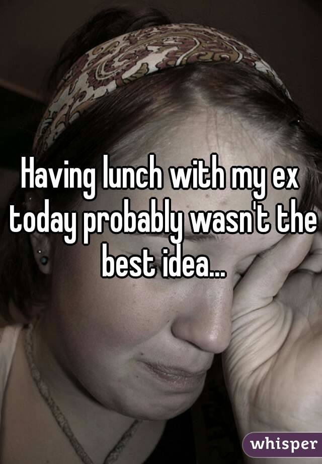 Having lunch with my ex today probably wasn't the best idea...