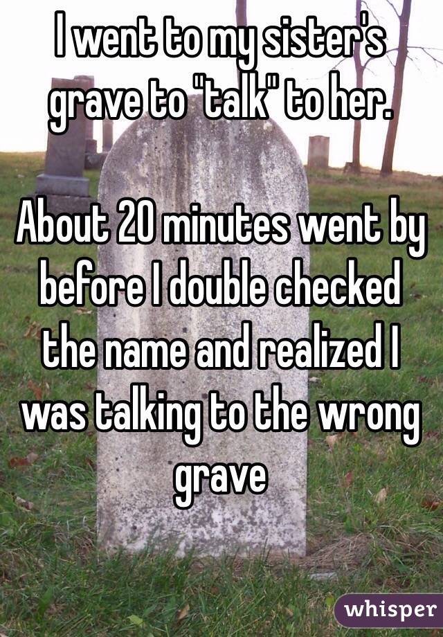 I went to my sister's grave to "talk" to her.

About 20 minutes went by before I double checked the name and realized I was talking to the wrong grave 