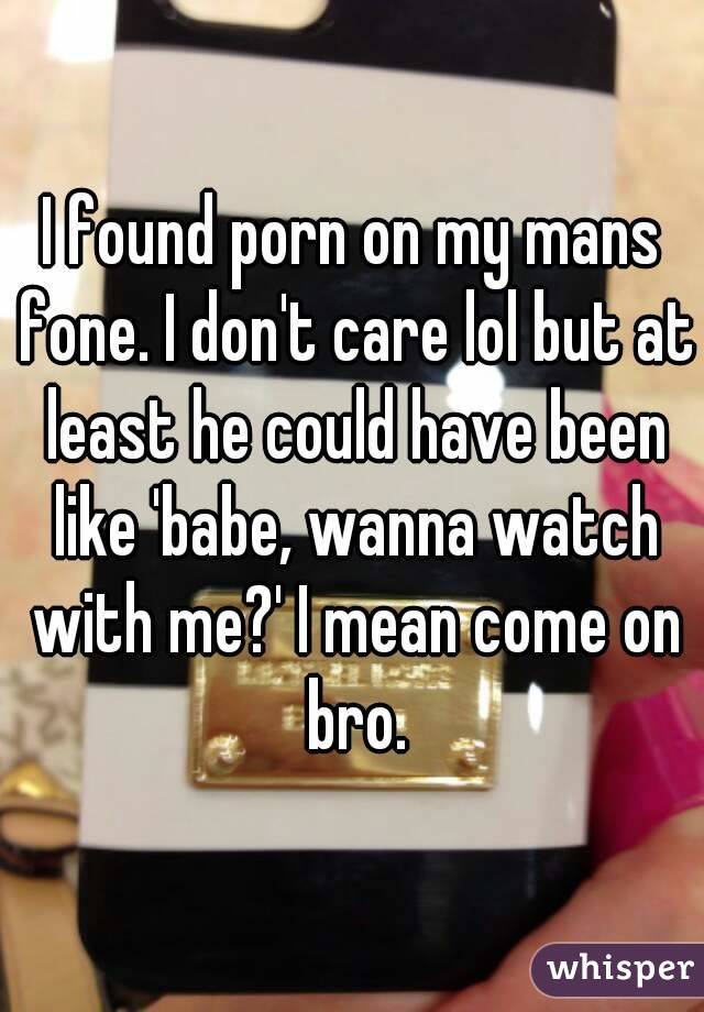I found porn on my mans fone. I don't care lol but at least he could have been like 'babe, wanna watch with me?' I mean come on bro.