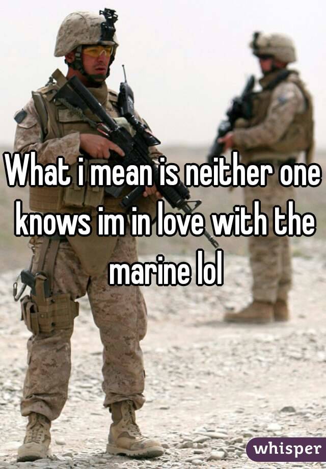 What i mean is neither one knows im in love with the marine lol