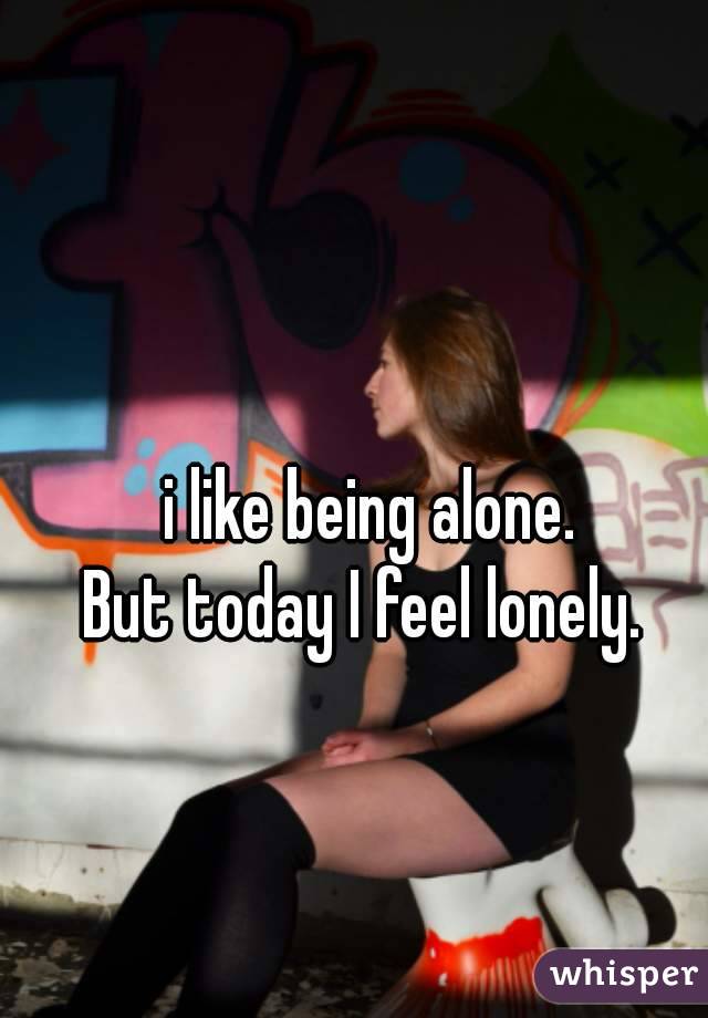  i like being alone. 
But today I feel lonely. 