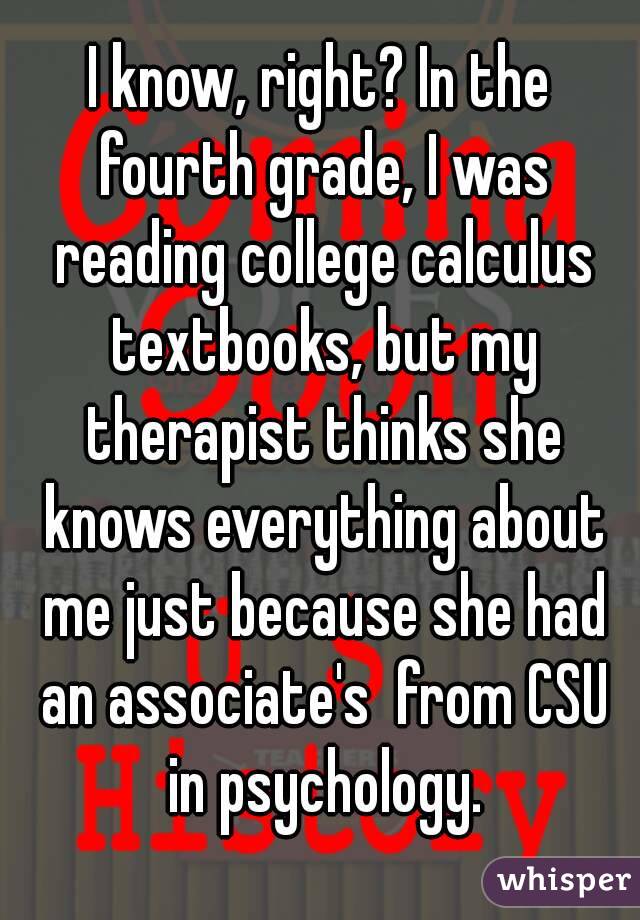 I know, right? In the fourth grade, I was reading college calculus textbooks, but my therapist thinks she knows everything about me just because she had an associate's  from CSU in psychology.