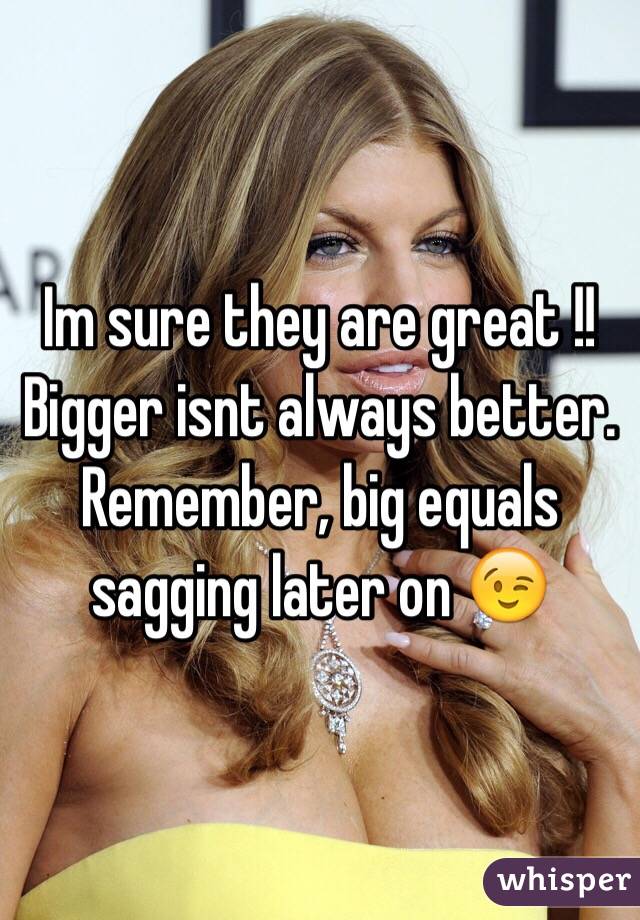 Im sure they are great !! Bigger isnt always better. Remember, big equals sagging later on 😉