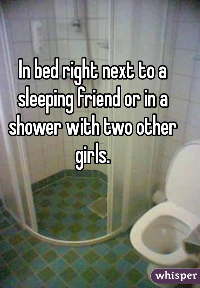 In bed right next to a sleeping friend or in a shower with two other girls. 