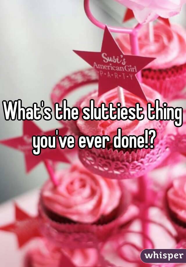 What's the sluttiest thing you've ever done!?