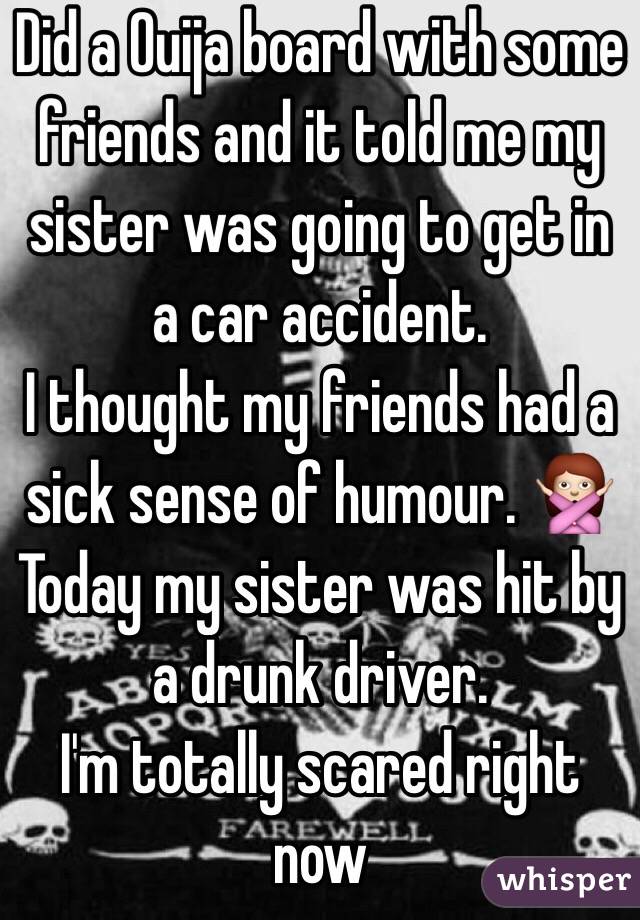 Did a Ouija board with some friends and it told me my sister was going to get in a car accident. 
I thought my friends had a sick sense of humour. 🙅
Today my sister was hit by a drunk driver. 
I'm totally scared right now