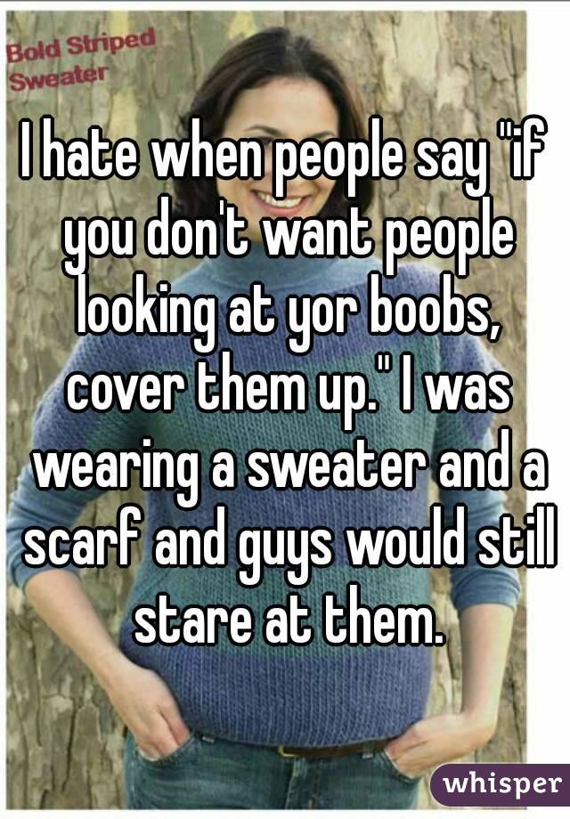 I hate when people say "if you don't want people looking at yor boobs, cover them up." I was wearing a sweater and a scarf and guys would still stare at them.