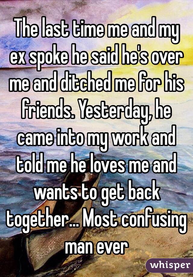 The last time me and my ex spoke he said he's over me and ditched me for his friends. Yesterday, he came into my work and told me he loves me and wants to get back together... Most confusing man ever 