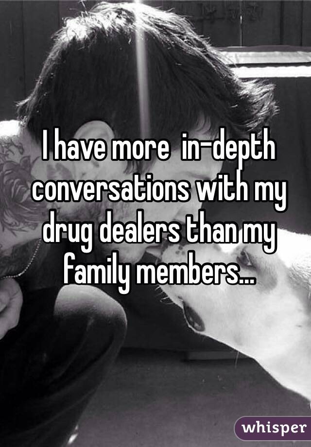 I have more  in-depth conversations with my drug dealers than my family members...