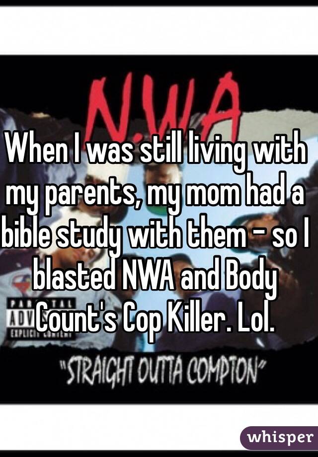 When I was still living with my parents, my mom had a bible study with them - so I blasted NWA and Body Count's Cop Killer. Lol. 