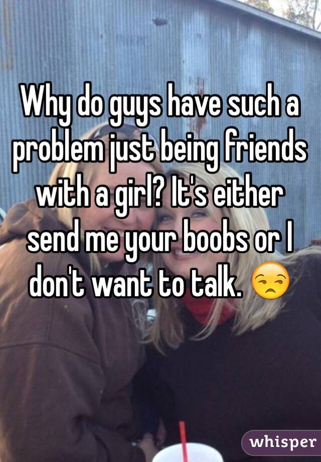 Why do guys have such a problem just being friends with a girl? It's either send me your boobs or I don't want to talk. 😒