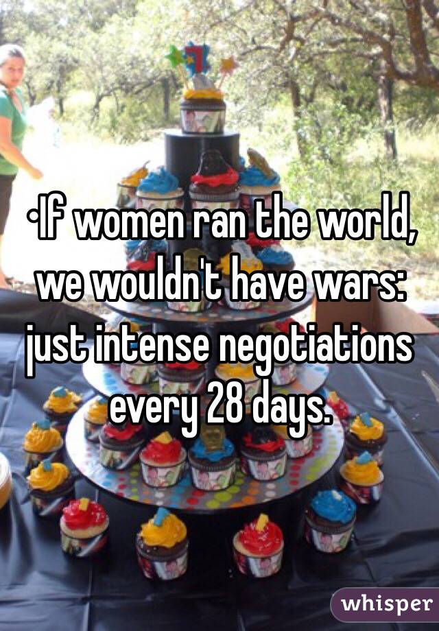 •If women ran the world, we wouldn't have wars: just intense negotiations every 28 days.