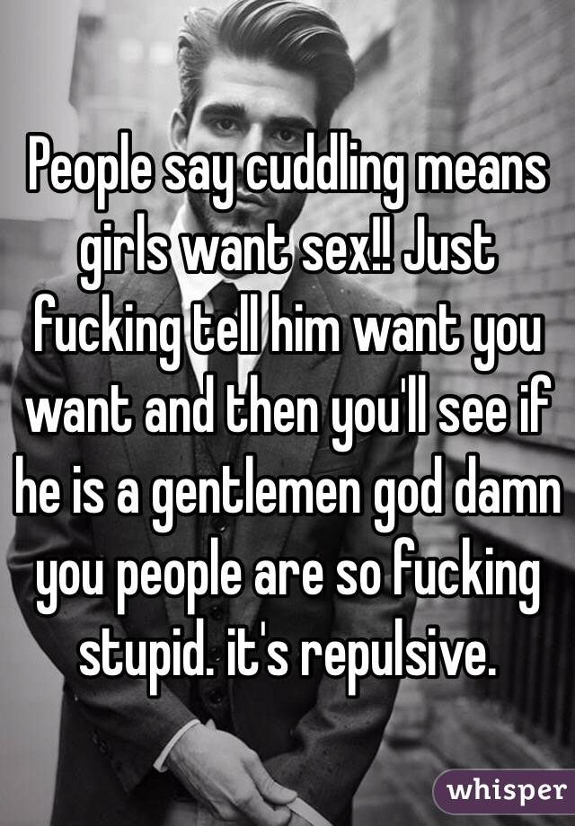 People say cuddling means girls want sex!! Just fucking tell him want you want and then you'll see if he is a gentlemen god damn you people are so fucking stupid. it's repulsive.