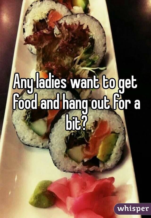 Any ladies want to get food and hang out for a bit?