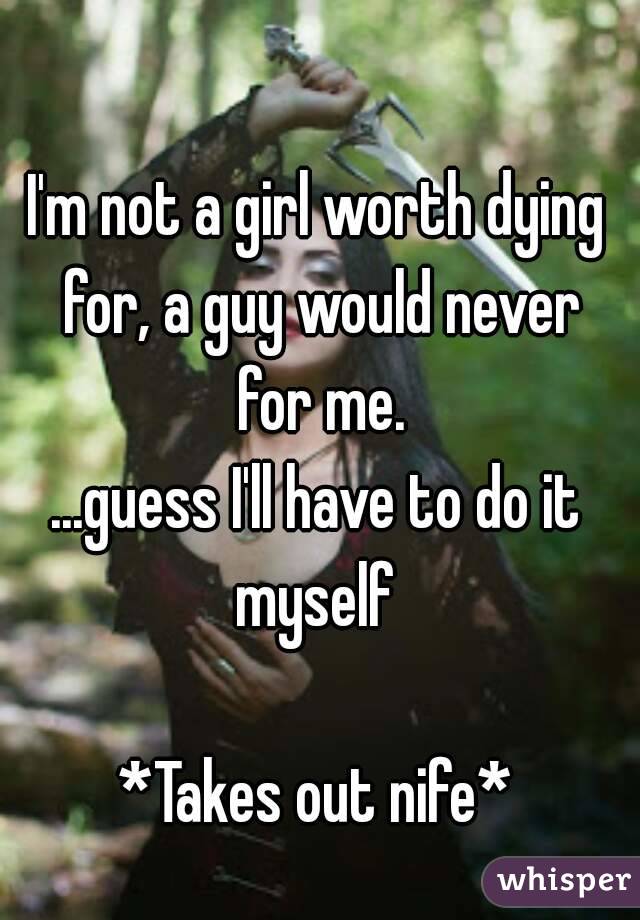 I'm not a girl worth dying for, a guy would never for me.
...guess I'll have to do it myself 

*Takes out nife*