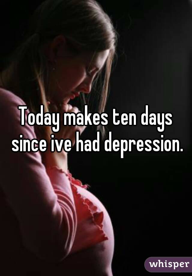 Today makes ten days since ive had depression.
