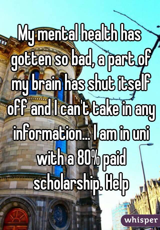 My mental health has gotten so bad, a part of my brain has shut itself off and I can't take in any information... I am in uni with a 80% paid scholarship. Help