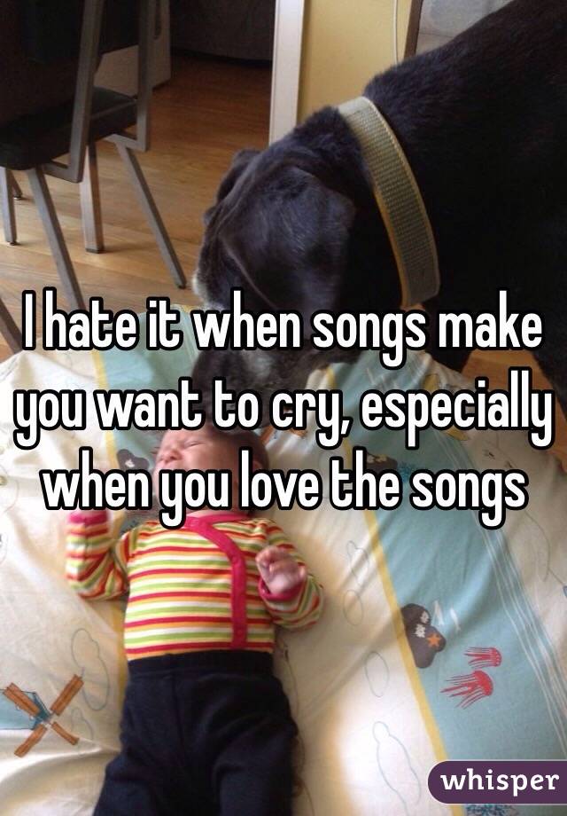 I hate it when songs make you want to cry, especially when you love the songs