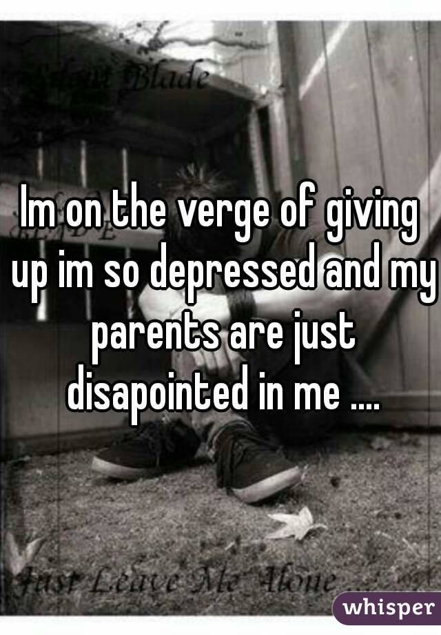 Im on the verge of giving up im so depressed and my parents are just disapointed in me ....