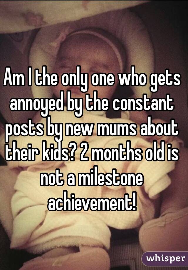 Am I the only one who gets annoyed by the constant posts by new mums about their kids? 2 months old is not a milestone achievement!