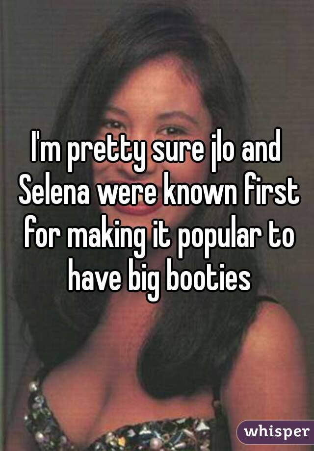 I'm pretty sure jlo and Selena were known first for making it popular to have big booties