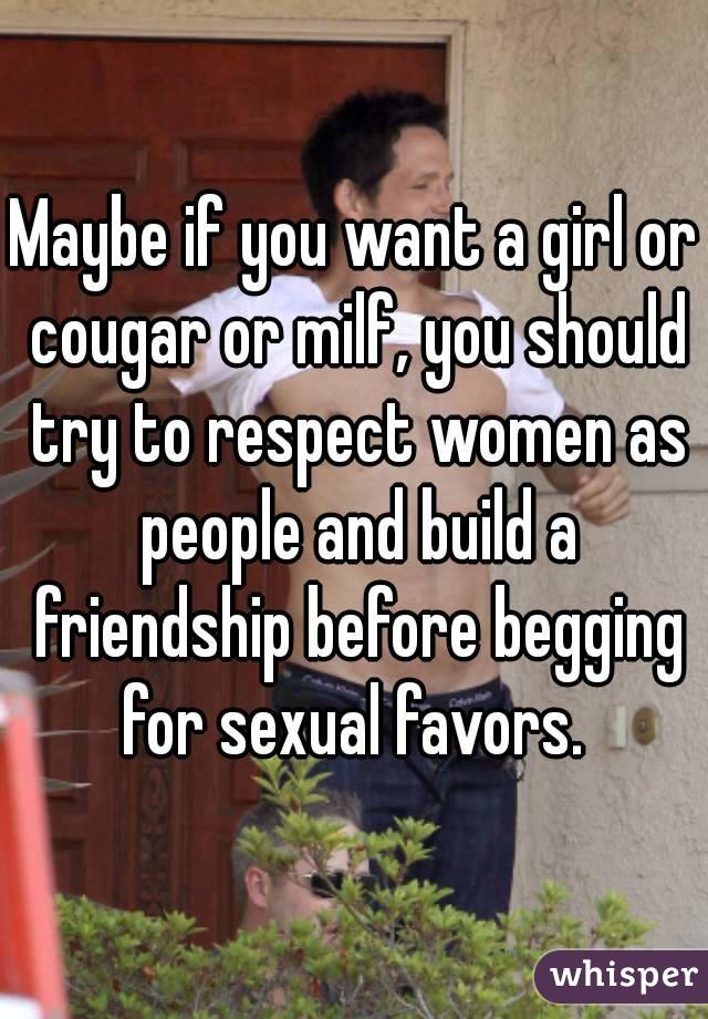 Maybe if you want a girl or cougar or milf, you should try to respect women as people and build a friendship before begging for sexual favors. 
