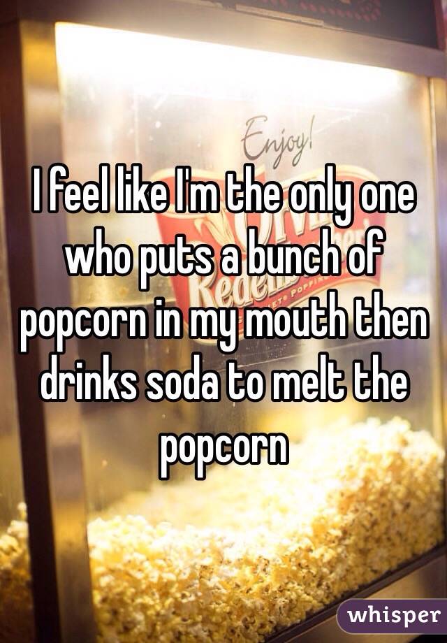I feel like I'm the only one who puts a bunch of popcorn in my mouth then drinks soda to melt the popcorn 