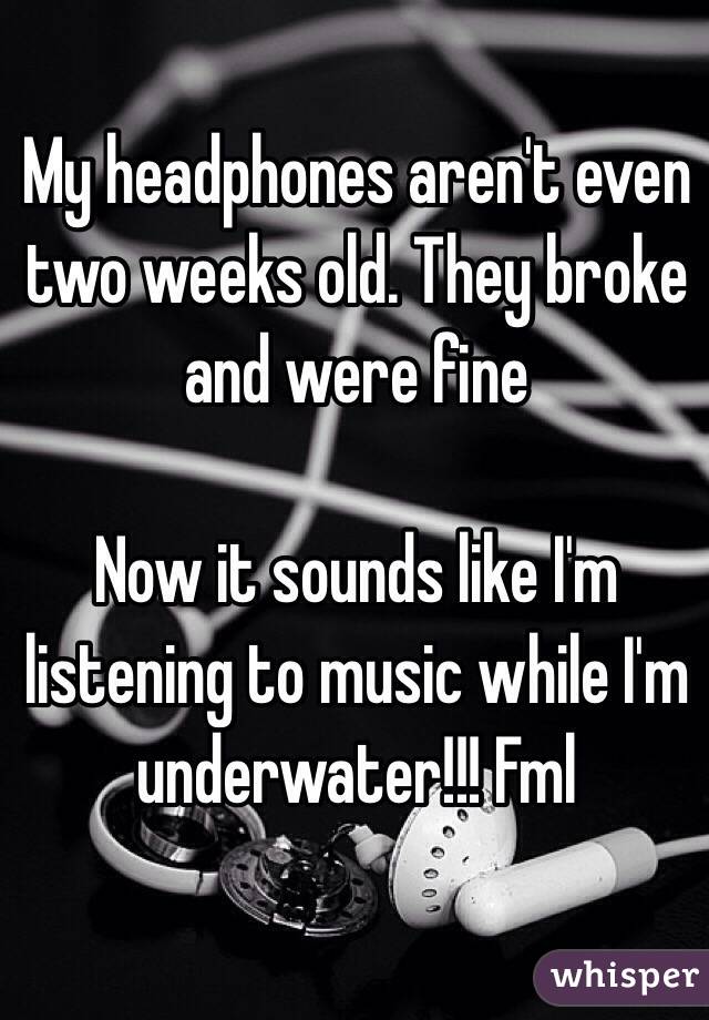 My headphones aren't even two weeks old. They broke and were fine 

 Now it sounds like I'm listening to music while I'm underwater!!! Fml

