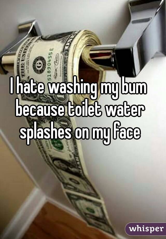 I hate washing my bum because toilet water splashes on my face