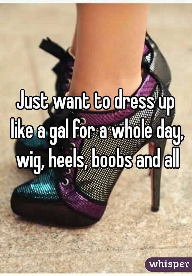 Just want to dress up like a gal for a whole day, wig, heels, boobs and all