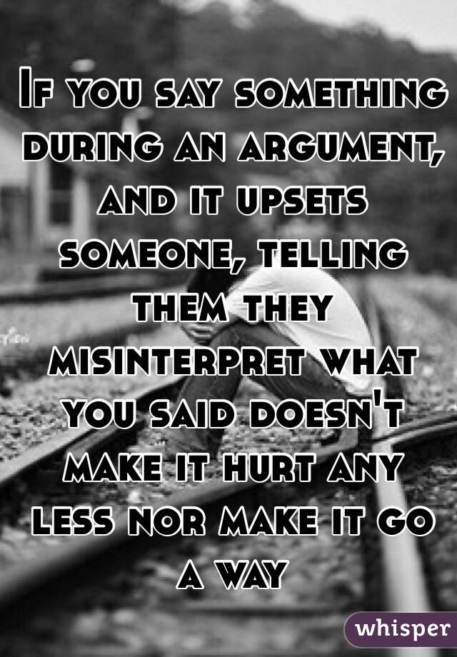 If you say something during an argument, and it upsets someone, telling them they misinterpret what you said doesn't make it hurt any less nor make it go a way