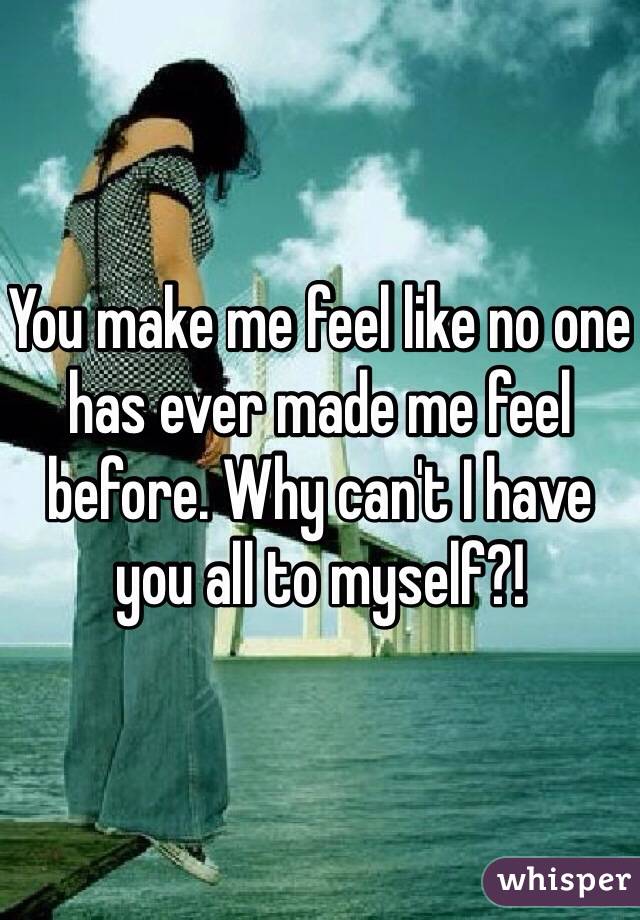 You make me feel like no one has ever made me feel before. Why can't I have you all to myself?!
