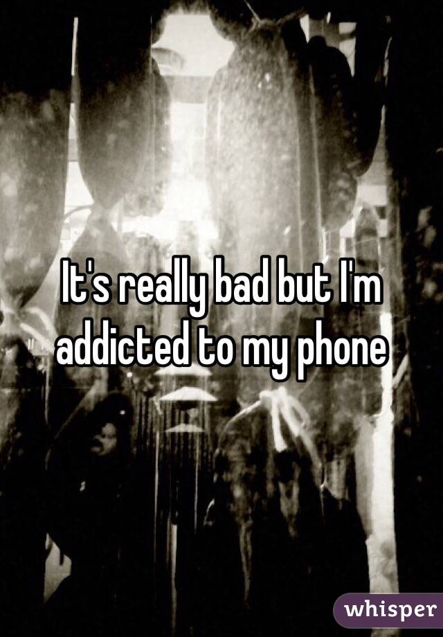 It's really bad but I'm addicted to my phone 